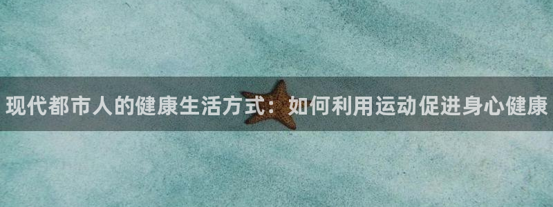 3377体育官方正版app集团官网网址：现代都市人的健康生活